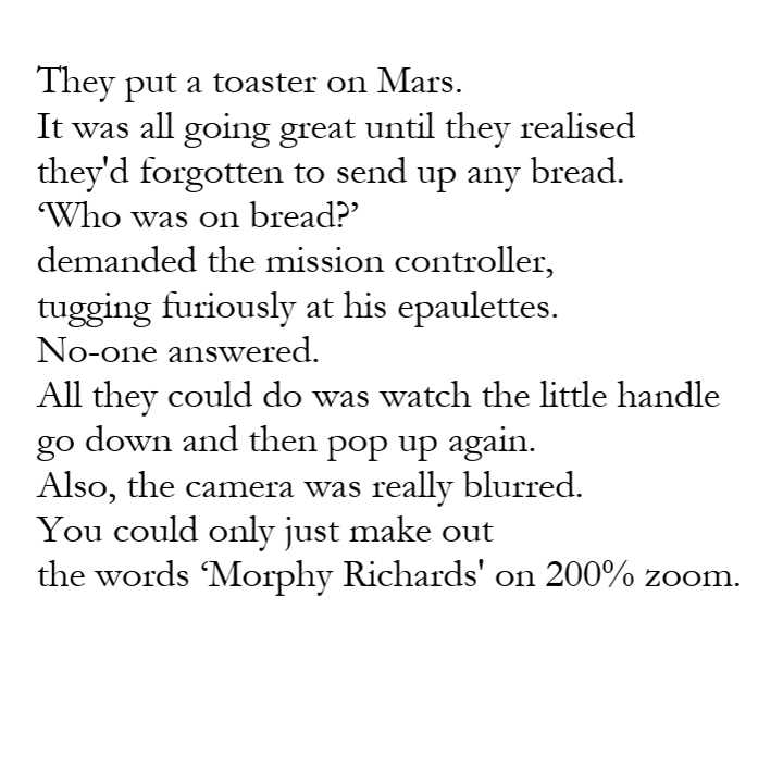 Poem text: They put a toaster on Mars. It was all going great until they realised they'd forgotten to send up any bread. 'Who was on bread?' demanded the mission controller, tugging furiously at his epaulettes. No-one answered. All they could do was watch the little handle go down and then pop up again. Also, the camera was really blurred. You could only just make out the words 'Morphy Richards' on 200% zoom.