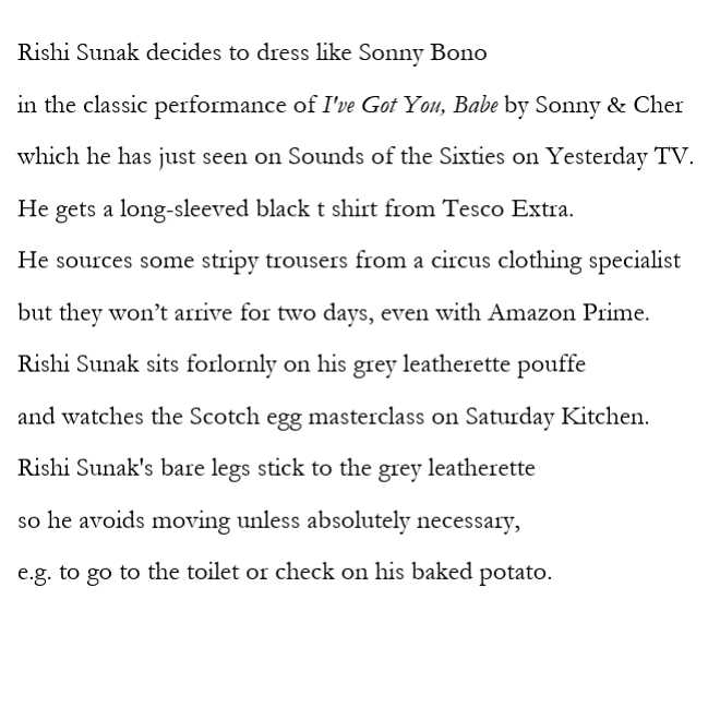 Poem text: Rishi Sunak decides to dress like Sonny Bono in the classic performance of I've got you, babe by Sonny & Cher which he has just seen on Sounds of the Sixties on Yesterday TV. He gets a long-sleeved black t-shirt from Tesco Extra. He sources some stripy trousers from a circus clothing specialist but they won't arrive for two days, even with Amazon Prime. Rishi Sunak sits forlornly on his greay leathette pouffe and watches the Scotch egg masterclass on Saturday Kitchen. Rishi Sunak's bare legs stick to the grey leatherette so he avoids moving unless absolutely necessary, e.g. to go to the toilet or check on his baked potato.