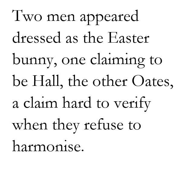 Poem text: Two men appeared dressed as the Easter bunny, one claiming to be Hall, the other Oates, a claim hard to verify when they refuse to harmonise.